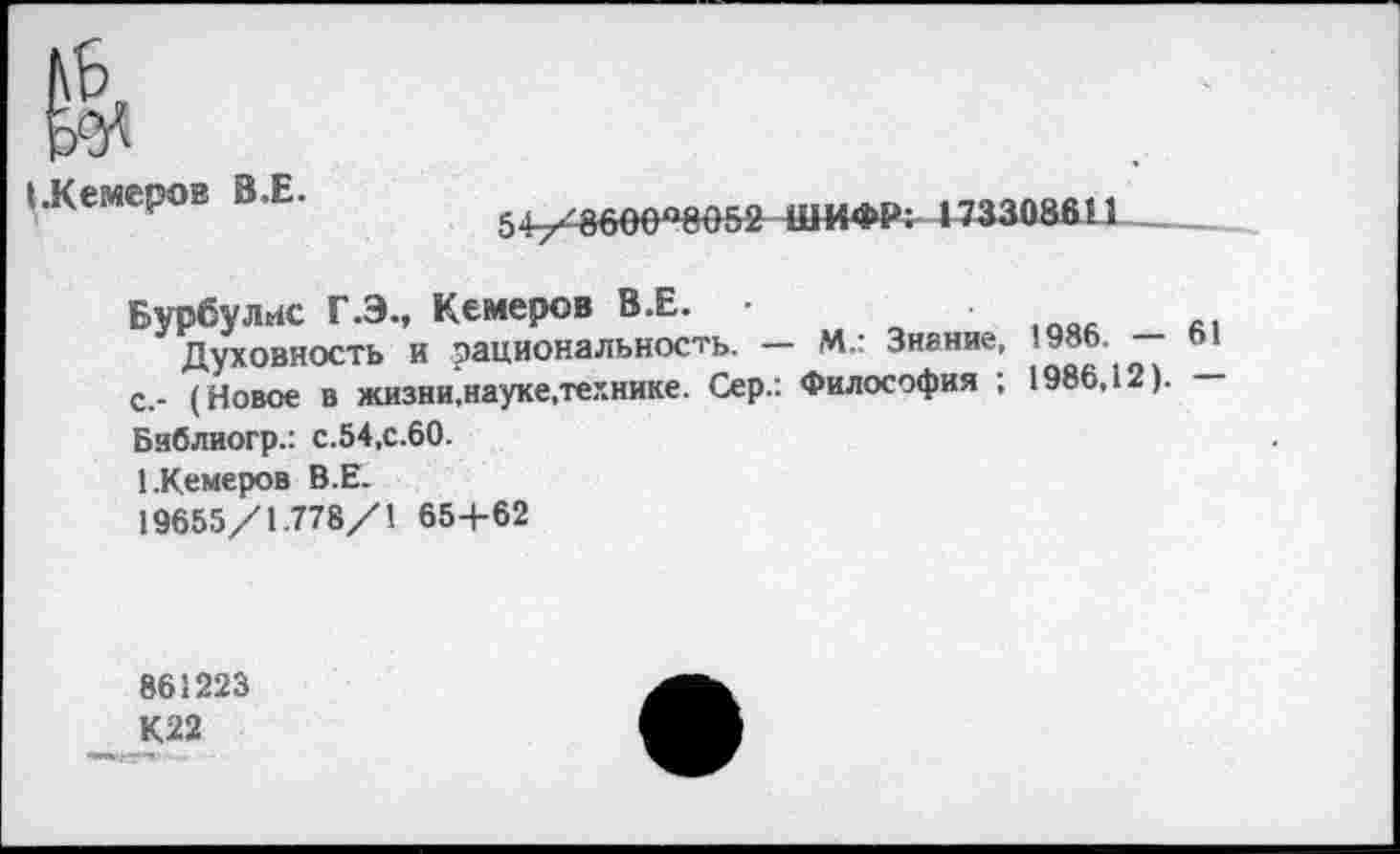 ﻿».Кемеров В.Е.
5+/8600°8О52 ШИФР: 173308611
Бурбулис Г.Э., Кемеров В.Е. •	1Оа.
Духовность и рациональность. — М.: Знание, с,- (Новое в жизни.науке,технике. Сер.: Философия ; 1986,12). Библиогр.: с.54,с.60.
1.Кемеров В.Е.
19655/1.778/1 65+62
861223
К22